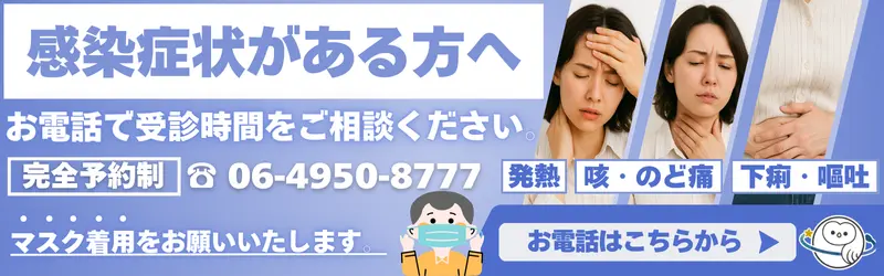 感染症状がある方へ。完全予約制。お電話で受診時間をご相談ください。06-4950-8777。院内ではマスク着用をお願いいたします。発熱、咳・喉の痛み、下痢・嘔吐。お問い合わせはこちら。